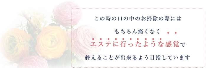 この時の口の中のお掃除の際にはもちろん痛くなくエステに行ったような感覚で終えることが出来るよう目指しています